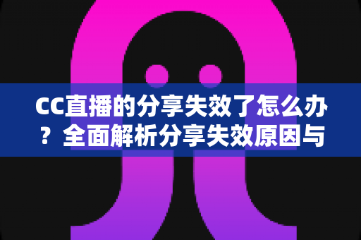 CC直播的分享失效了怎么办？全面解析分享失效原因与实用解决方法大全