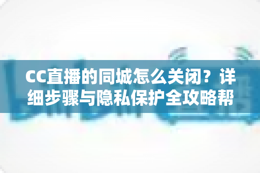 CC直播的同城怎么关闭？详细步骤与隐私保护全攻略帮你轻松搞定