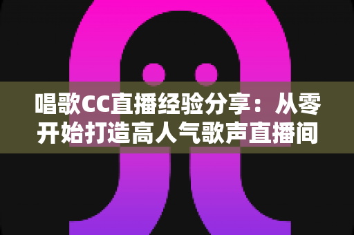 唱歌CC直播经验分享:从零开始打造高人气歌声直播间的实战指南 唱歌CC直播经验分享:从零开始打造高人气歌声直播间的实战指南