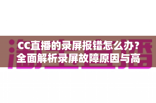CC直播的录屏报错怎么办?全面解析录屏故障原因与高效解决方法指南 CC直播的录屏报错怎么办?全面解析录屏故障原因与高效解决方法指南