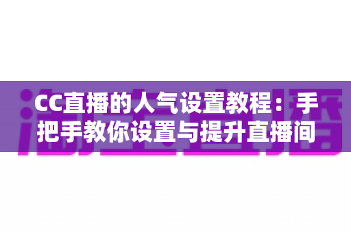 CC直播的人气设置教程：手把手教你设置与提升直播间人气，快速打造热门主播之路