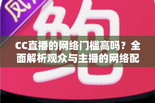 CC直播的网络门槛高吗?全面解析观众与主播的网络配置要求,助你轻松入门直播世界 CC直播的网络门槛高吗?全面解析观众与主播的网络配置要求,助你轻松入门直播世界