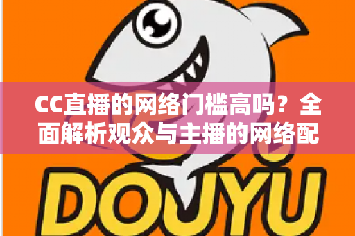 CC直播的网络门槛高吗?全面解析观众与主播的网络配置要求,助你轻松入门直播世界 CC直播的网络门槛高吗?全面解析观众与主播的网络配置要求,助你轻松入门直播世界