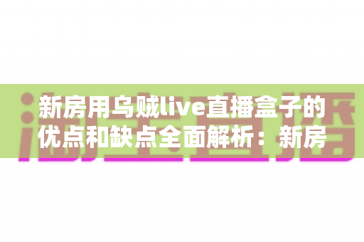 新房用乌贼live直播盒子的优点和缺点全面解析:新房家庭娱乐升级必读指南 新房用乌贼live直播盒子的优点和缺点全面解析:新房家庭娱乐升级必读指南
