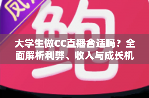 大学生做CC直播合适吗？全面解析利弊、收入与成长机会的实用指南