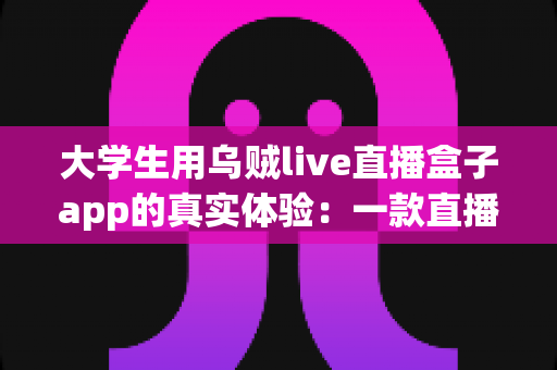 大学生用乌贼live直播盒子app的真实体验：一款直播盒子app在校园里的深度使用心得全解析