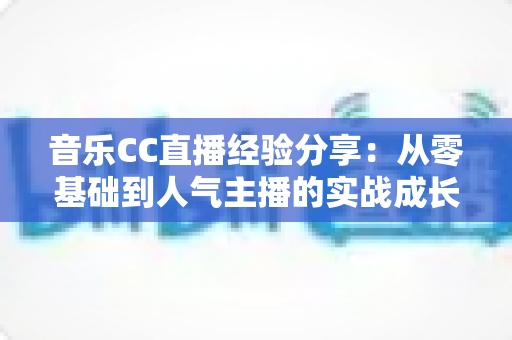音乐CC直播经验分享:从零基础到人气主播的实战成长指南 音乐CC直播经验分享:从零基础到人气主播的实战成长指南