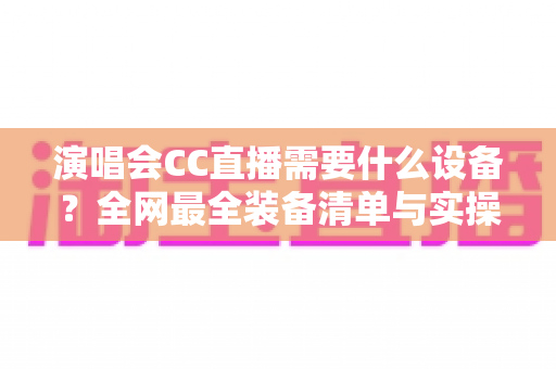 演唱会CC直播需要什么设备?全网最全装备清单与实操避坑指南 演唱会CC直播需要什么设备?全网最全装备清单与实操避坑指南