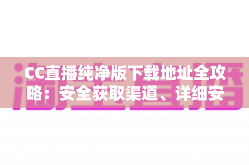 CC直播纯净版下载地址全攻略：安全获取渠道、详细安装教程与常见问题一站式解答