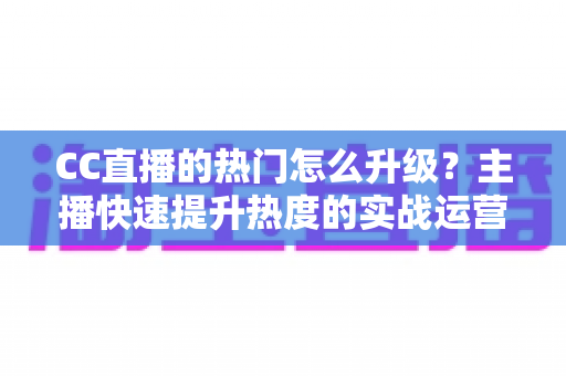 CC直播的热门怎么升级?主播快速提升热度的实战运营全攻略 CC直播的热门怎么升级?主播快速提升热度的实战运营全攻略