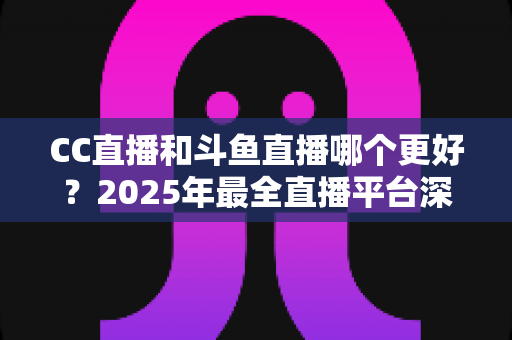 CC直播和斗鱼直播哪个更好？2025年最全直播平台深度对比评测与选择指南