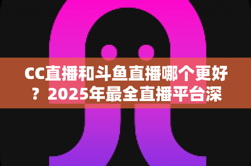 CC直播和斗鱼直播哪个更好？2025年最全直播平台深度对比评测与选择指南