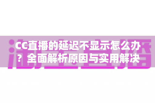 CC直播的延迟不显示怎么办？全面解析原因与实用解决方案