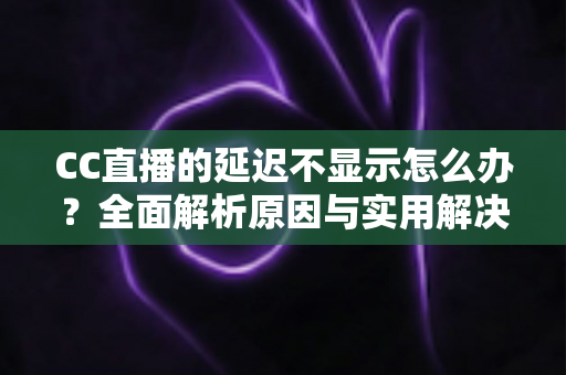 CC直播的延迟不显示怎么办？全面解析原因与实用解决方案