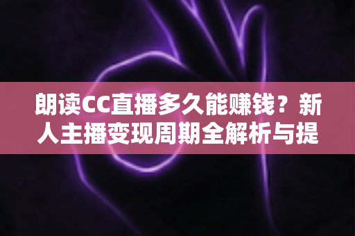 朗读CC直播多久能赚钱？新人主播变现周期全解析与提速指南