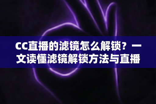 CC直播的滤镜怎么解锁？一文读懂滤镜解锁方法与直播画面美化全攻略