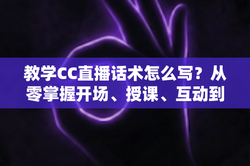 教学CC直播话术怎么写？从零掌握开场、授课、互动到转化的直播脚本撰写全攻略