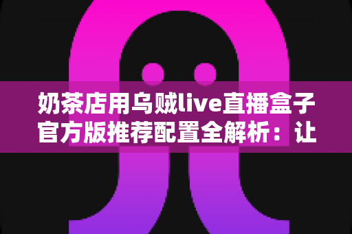 奶茶店用乌贼live直播盒子官方版推荐配置全解析:让门店直播引流更高效的完整指南 奶茶店用乌贼live直播盒子官方版推荐配置全解析:让门店直播引流更高效的完整指南
