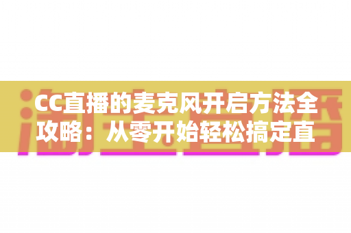CC直播的麦克风开启方法全攻略:从零开始轻松搞定直播语音设置 CC直播的麦克风开启方法全攻略:从零开始轻松搞定直播语音设置