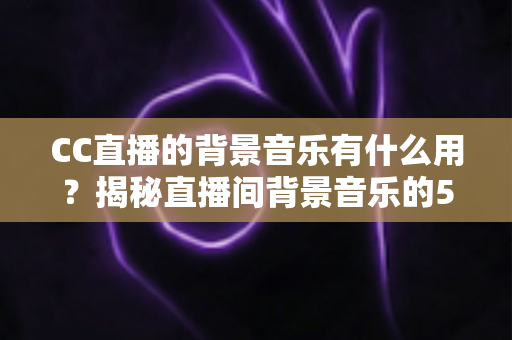 CC直播的背景音乐有什么用?揭秘直播间背景音乐的5大核心价值与实用运营技巧 CC直播的背景音乐有什么用?揭秘直播间背景音乐的5大核心价值与实用运营技巧