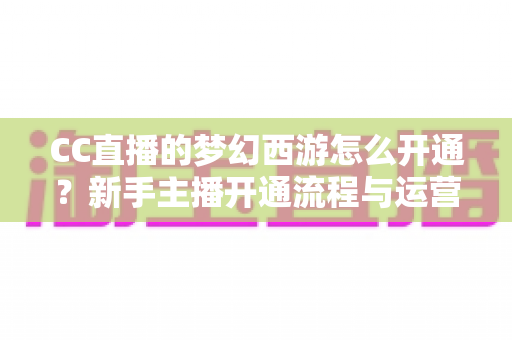 CC直播的梦幻西游怎么开通?新手主播开通流程与运营技巧全解析 CC直播的梦幻西游怎么开通?新手主播开通流程与运营技巧全解析