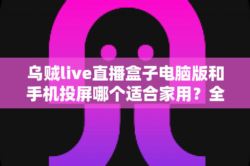 乌贼live直播盒子电脑版和手机投屏哪个适合家用？全方位对比帮你找到理想观影方案