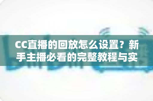 CC直播的回放怎么设置？新手主播必看的完整教程与实用技巧