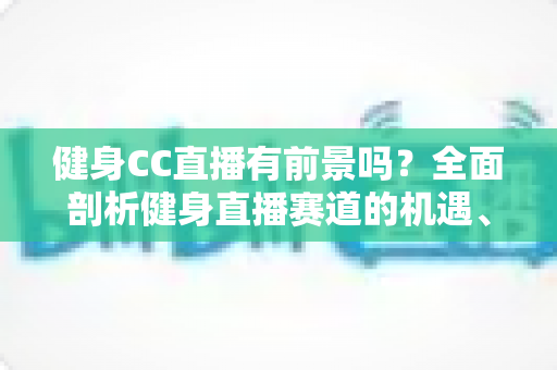 健身CC直播有前景吗?全面剖析健身直播赛道的机遇、挑战与变现路径 健身CC直播有前景吗?全面剖析健身直播赛道的机遇、挑战与变现路径