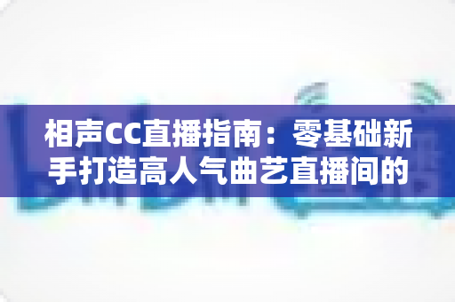 相声CC直播指南:零基础新手打造高人气曲艺直播间的完整攻略 相声CC直播指南:零基础新手打造高人气曲艺直播间的完整攻略