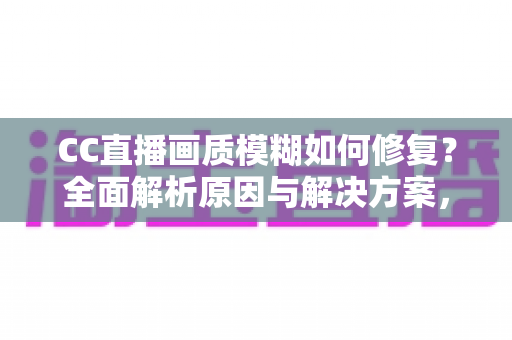 CC直播画质模糊如何修复？全面解析原因与解决方案，让画面重回高清流畅