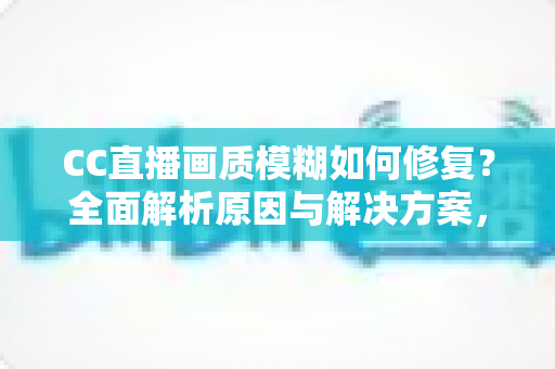CC直播画质模糊如何修复？全面解析原因与解决方案，让画面重回高清流畅