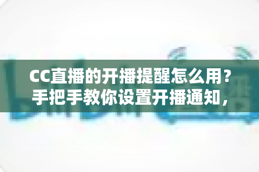 CC直播的开播提醒怎么用？手把手教你设置开播通知，精彩直播一场不落