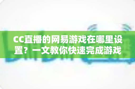 CC直播的网易游戏在哪里设置？一文教你快速完成游戏直播设置全流程（2025最新指南）