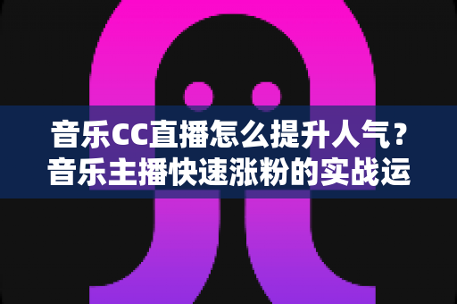 音乐CC直播怎么提升人气？音乐主播快速涨粉的实战运营指南全解析