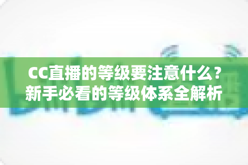 CC直播的等级要注意什么？新手必看的等级体系全解析与避坑指南