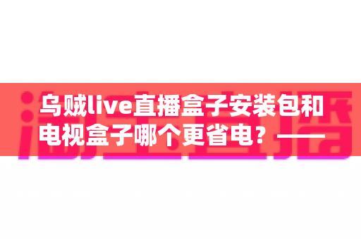 乌贼live直播盒子安装包和电视盒子哪个更省电？——一份详尽的功耗对比与实用省电指南