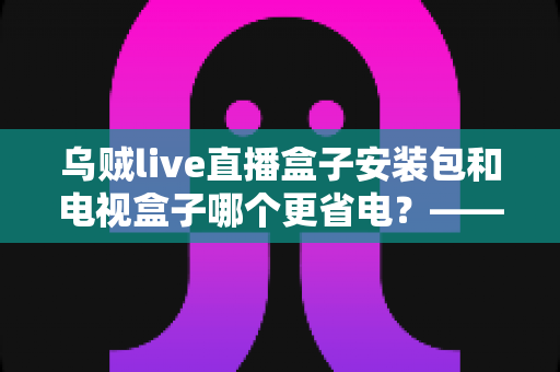 乌贼live直播盒子安装包和电视盒子哪个更省电？——一份详尽的功耗对比与实用省电指南