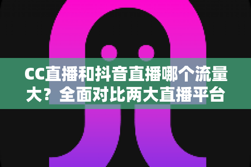 CC直播和抖音直播哪个流量大？全面对比两大直播平台的流量真相与选择指南