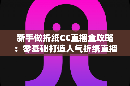 新手做折纸CC直播全攻略：零基础打造人气折纸直播间的实用指南