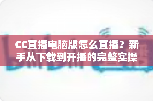 CC直播电脑版怎么直播?新手从下载到开播的完整实操指南 CC直播电脑版怎么直播?新手从下载到开播的完整实操指南