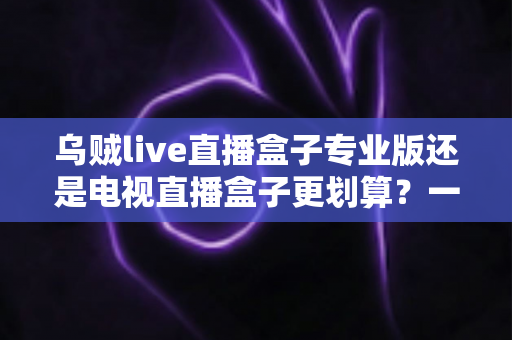 乌贼live直播盒子专业版还是电视直播盒子更划算？一文看懂选购对比与省钱攻略
