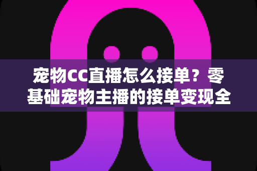 宠物CC直播怎么接单？零基础宠物主播的接单变现全攻略