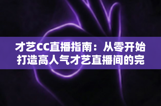 才艺CC直播指南:从零开始打造高人气才艺直播间的完整攻略 才艺CC直播指南:从零开始打造高人气才艺直播间的完整攻略