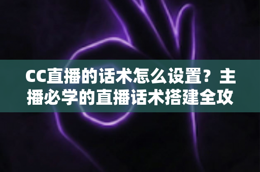 CC直播的话术怎么设置?主播必学的直播话术搭建全攻略 CC直播的话术怎么设置?主播必学的直播话术搭建全攻略