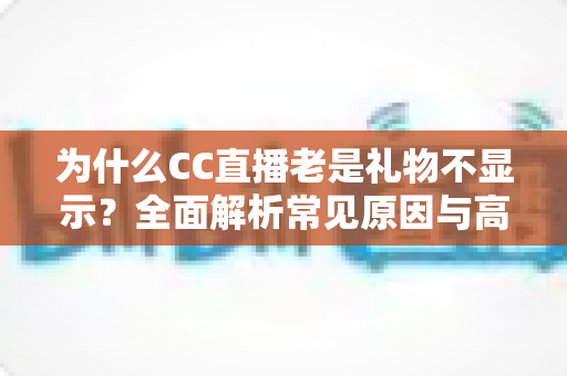 为什么CC直播老是礼物不显示？全面解析常见原因与高效解决方法指南