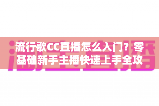 流行歌CC直播怎么入门？零基础新手主播快速上手全攻略