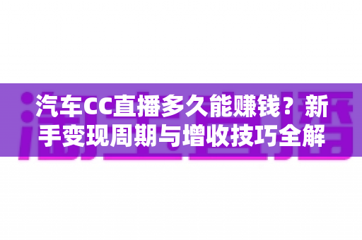 汽车CC直播多久能赚钱？新手变现周期与增收技巧全解析