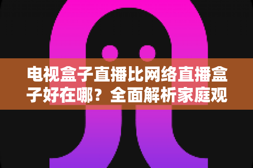 电视盒子直播比网络直播盒子好在哪？全面解析家庭观影方案的选择智慧