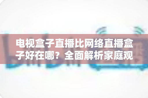 电视盒子直播比网络直播盒子好在哪？全面解析家庭观影方案的选择智慧