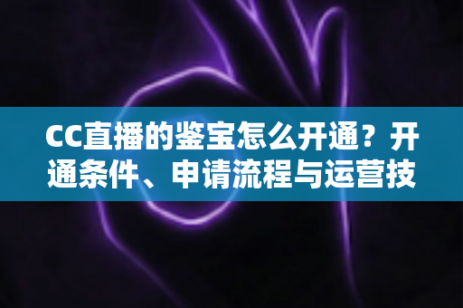 CC直播的鉴宝怎么开通？开通条件、申请流程与运营技巧全解析